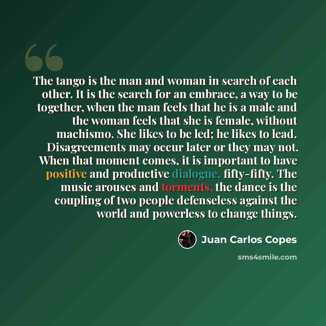 “The tango is the man and woman in search of each other. It is the search for an embrace, a way to be together, when the man feels that he is a male and the woman feels that she is female, without machismo. She likes to be led; he likes to lead. Disagreements may occur later or they may not. When…” quote by Juan Carlos Copes