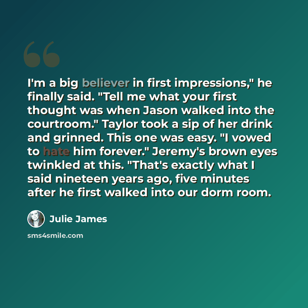 “I'm a big believer in first impressions," he finally said. "Tell me what your first thought was when Jason walked into the courtroom." Taylor took a sip of her drink and grinned. This one was easy. "I vowed to hate him forever." Jeremy's brown eyes twinkled at this. "That's exactly what I said…” quote by Julie James