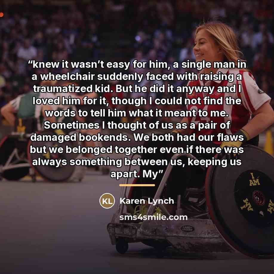 “knew it wasn’t easy for him, a single man in a wheelchair suddenly faced with raising a traumatized kid. But he did it anyway and I loved him for it, though I could not find the words to tell him what it meant to me. Sometimes I thought of us as a pair of damaged bookends. We both had our flaws…” quote by Karen Lynch