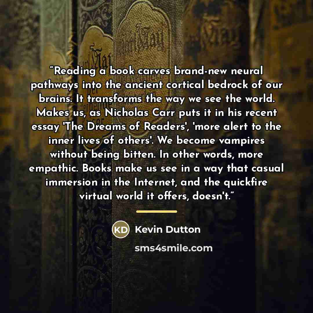 “Reading a book carves brand-new neural pathways into the ancient cortical bedrock of our brains. It transforms the way we see the world. Makes us, as Nicholas Carr puts it in his recent essay 'The Dreams of Readers', 'more alert to the inner lives of others'. We become vampires without being…” quote by Kevin Dutton