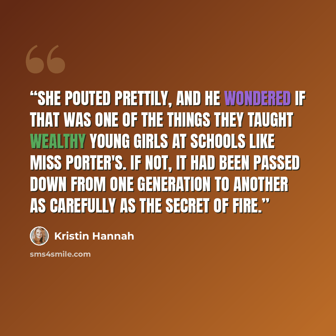 “She pouted prettily, and he wondered if that was one of the things they taught wealthy young girls at schools like Miss Porter's. If not, it had been passed down from one generation to another as carefully as the secret of fire.” quote by Kristin Hannah