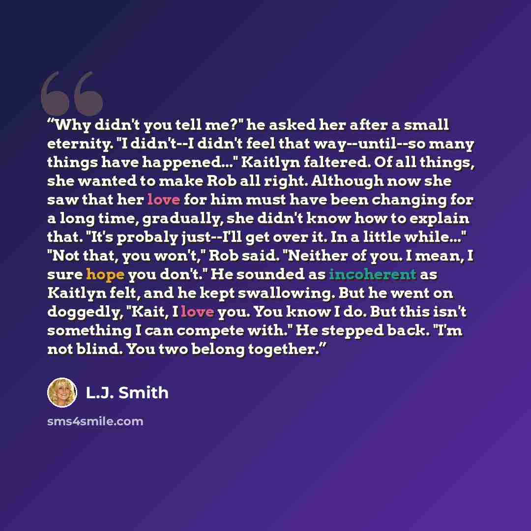“Why didn't you tell me?" he asked her after a small eternity. "I didn't--I didn't feel that way--until--so many things have happened..." Kaitlyn faltered. Of all things, she wanted to make Rob all right. Although now she saw that her love for him must have been changing for a long time, gradually…” quote by L.J. Smith