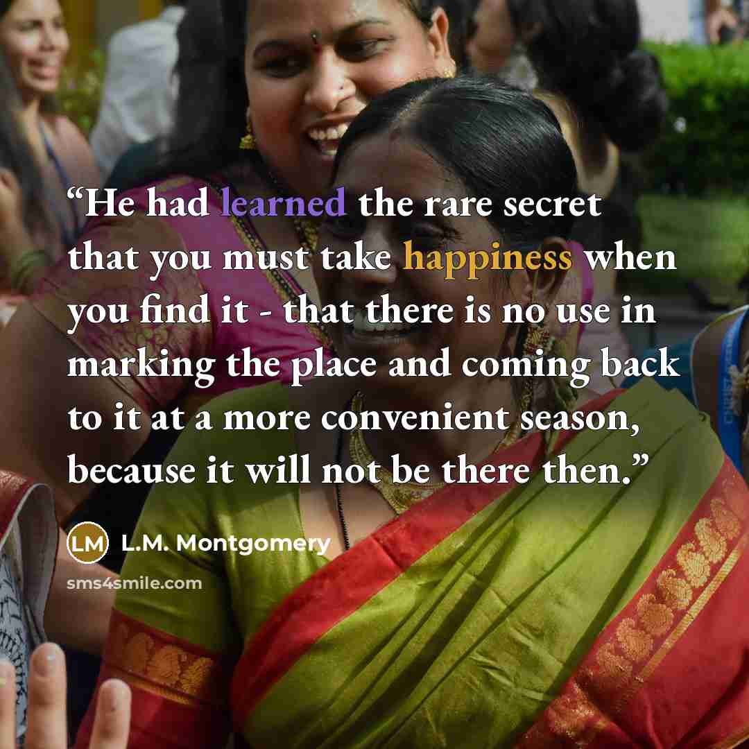 “He had learned the rare secret that you must take happiness when you find it - that there is no use in marking the place and coming back to it at a more convenient season, because it will not be there then.” quote by L.M. Montgomery