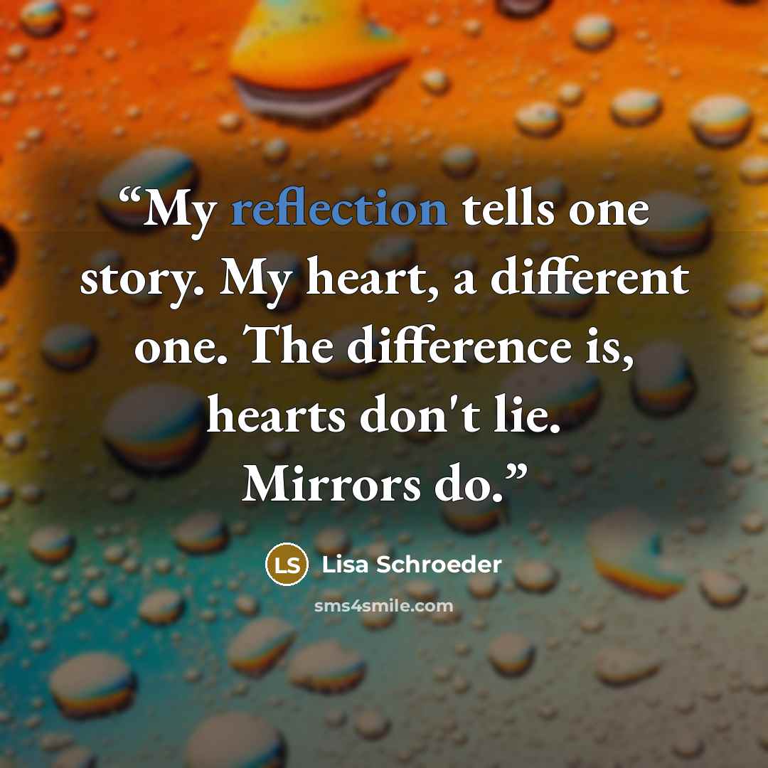 “My reflection tells one story. My heart, a different one. The difference is, hearts don't lie. Mirrors do.” quote by Lisa Schroeder