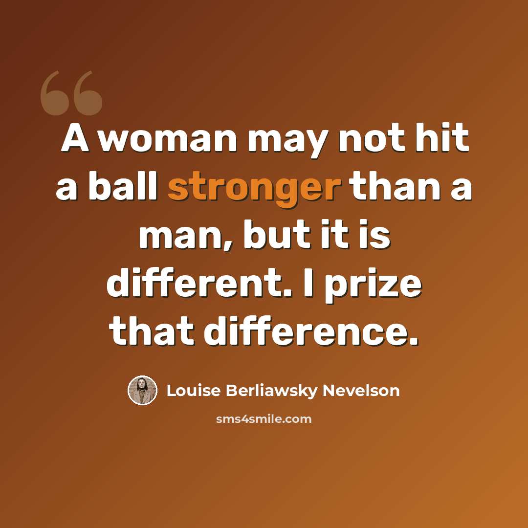 “A woman may not hit a ball stronger than a man, but it is different. I prize that difference.” quote by Louise Berliawsky Nevelson