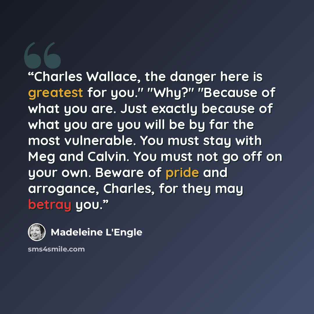 “Charles Wallace, the danger here is greatest for you." "Why?" "Because of what you are. Just exactly because of what you are you will be by far the most vulnerable. You must stay with Meg and Calvin. You must not go off on your own. Beware of pride and arrogance, Charles, for they may betray you.” quote by Madeleine L'Engle