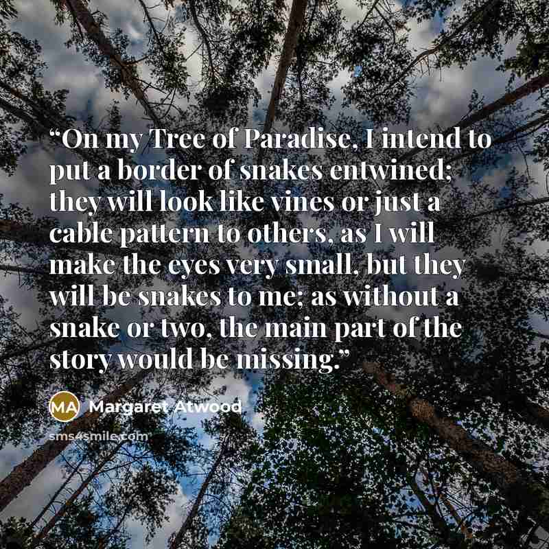 “On my Tree of Paradise, I intend to put a border of snakes entwined; they will look like vines or just a cable pattern to others, as I will make the eyes very small, but they will be snakes to me; as without a snake or two, the main part of the story would be missing.” quote by Margaret Atwood
