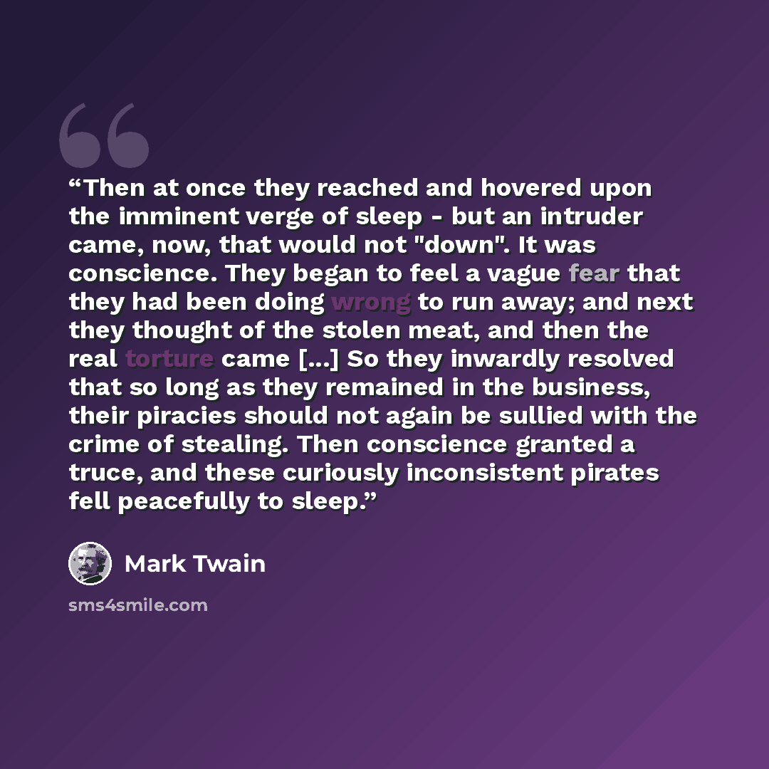 “Then at once they reached and hovered upon the imminent verge of sleep - but an intruder came, now, that would not "down". It was conscience. They began to feel a vague fear that they had been doing wrong to run away; and next they thought of the stolen meat, and then the real torture came [...]…” quote by Mark Twain