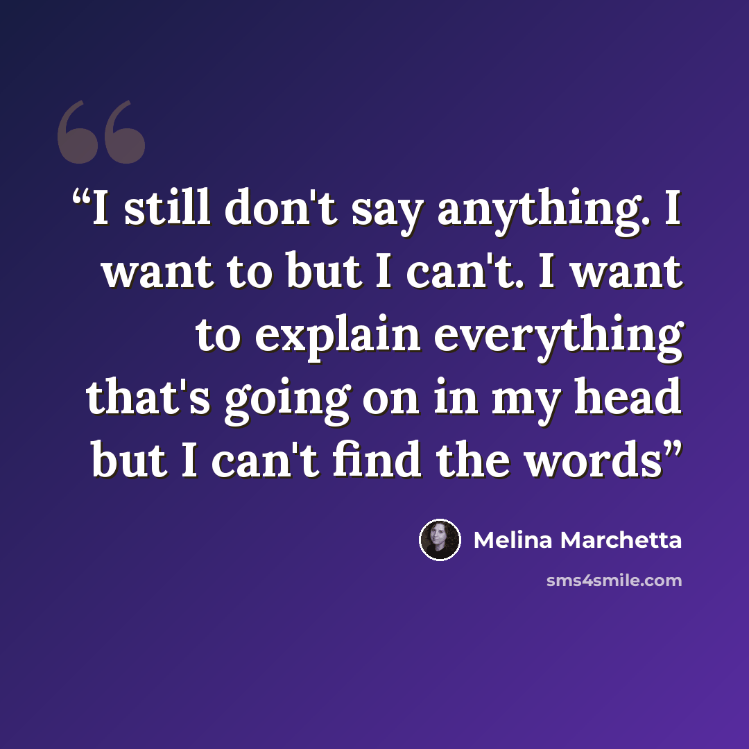 “I still don't say anything. I want to but I can't. I want to explain everything that's going on in my head but I can't find the words” quote by Melina Marchetta