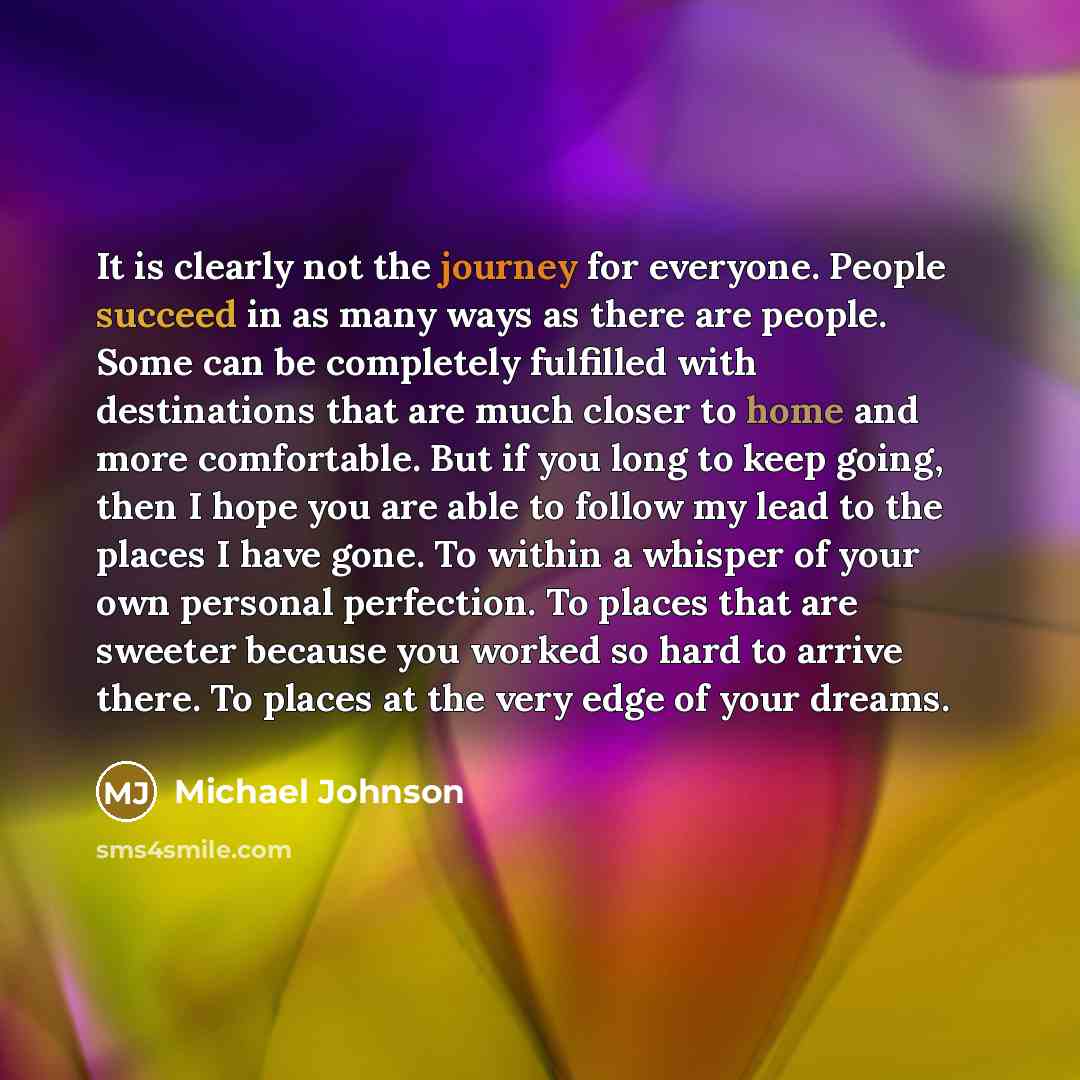 “It is clearly not the journey for everyone. People succeed in as many ways as there are people. Some can be completely fulfilled with destinations that are much closer to home and more comfortable. But if you long to keep going, then I hope you are able to follow my lead to the places I have gone…” quote by Michael Johnson