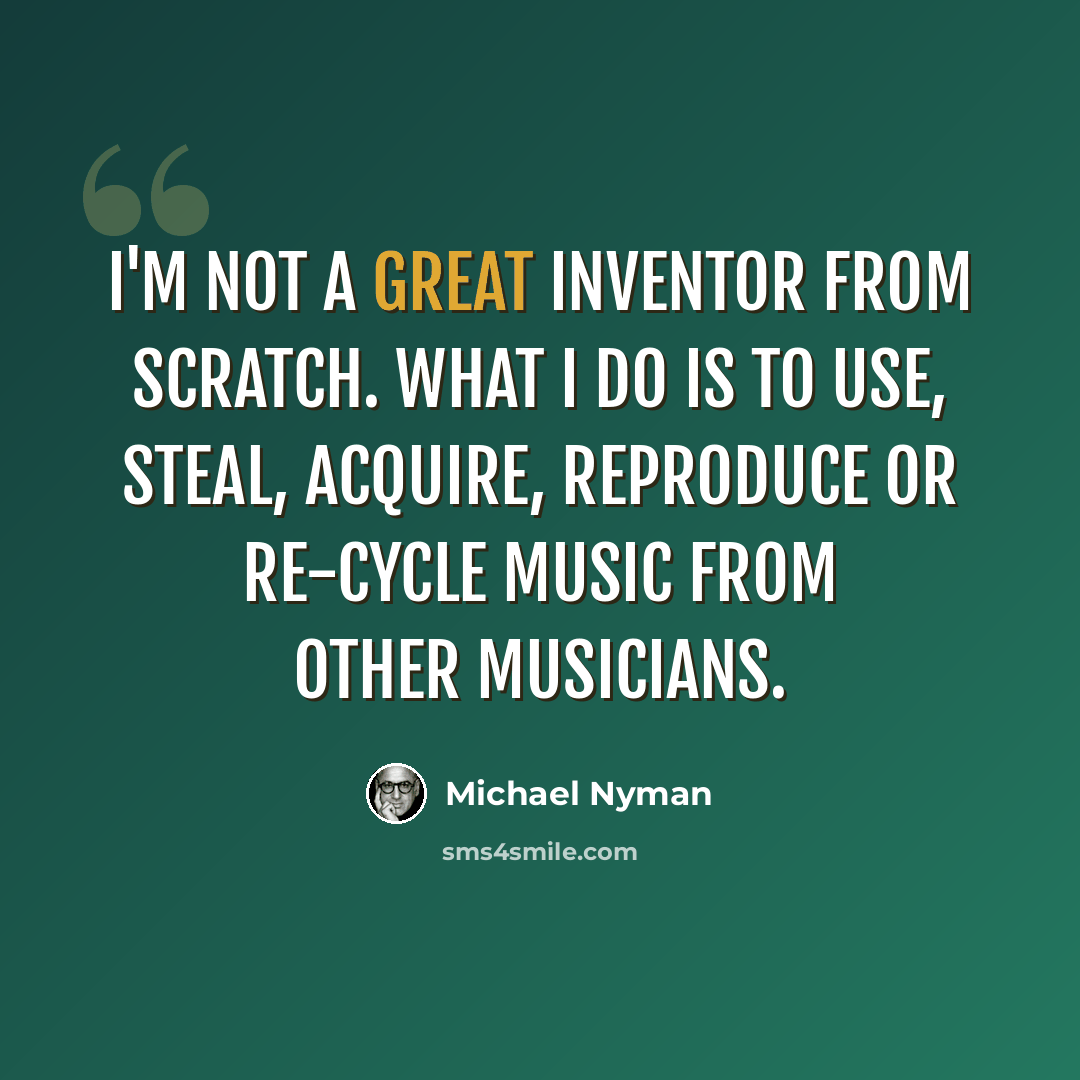 “I'm not a great inventor from scratch. What I do is to use, steal, acquire, reproduce or re-cycle music from other musicians.” quote by Michael Nyman