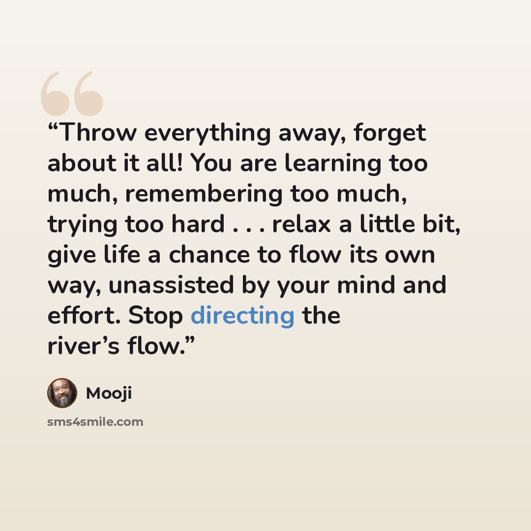 “Throw everything away, forget about it all! You are learning too much, remembering too much, trying too hard . . . relax a little bit, give life a chance to flow its own way, unassisted by your mind and effort. Stop directing the river’s flow.” quote by Mooji