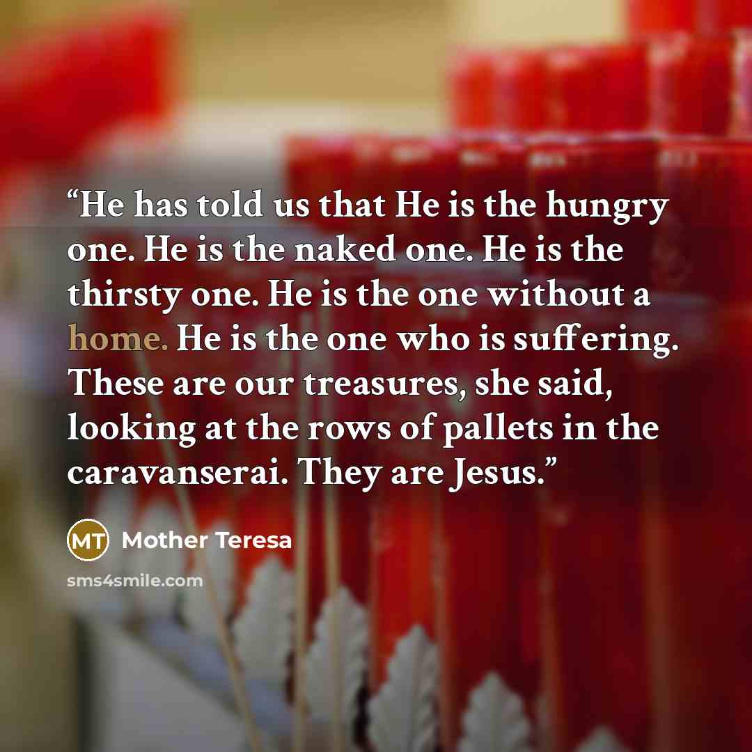 “He has told us that He is the hungry one. He is the naked one. He is the thirsty one. He is the one without a home. He is the one who is suffering. These are our treasures, she said, looking at the rows of pallets in the caravanserai. They are Jesus.” quote by Mother Teresa