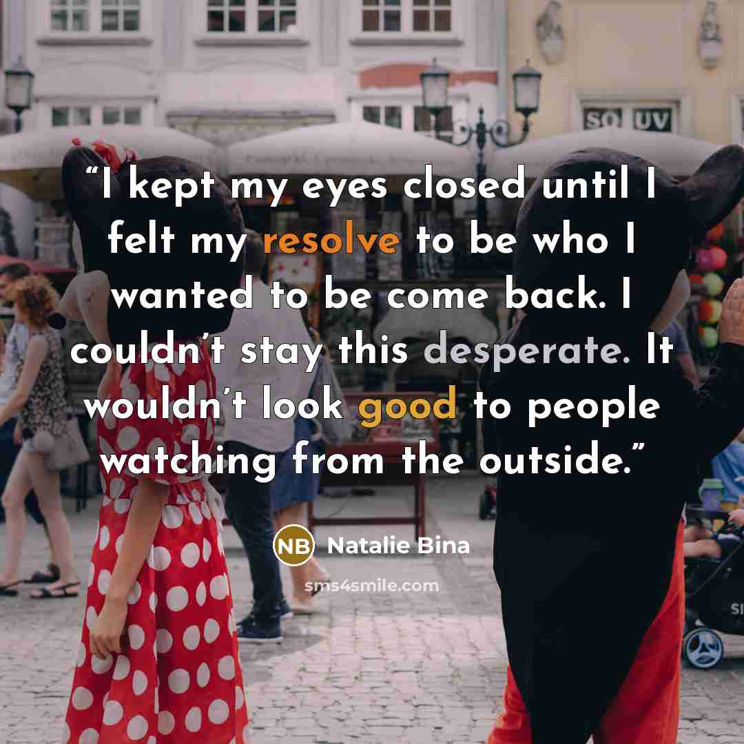 “I kept my eyes closed until I felt my resolve to be who I wanted to be come back. I couldn’t stay this desperate. It wouldn’t look good to people watching from the outside.” quote by Natalie Bina