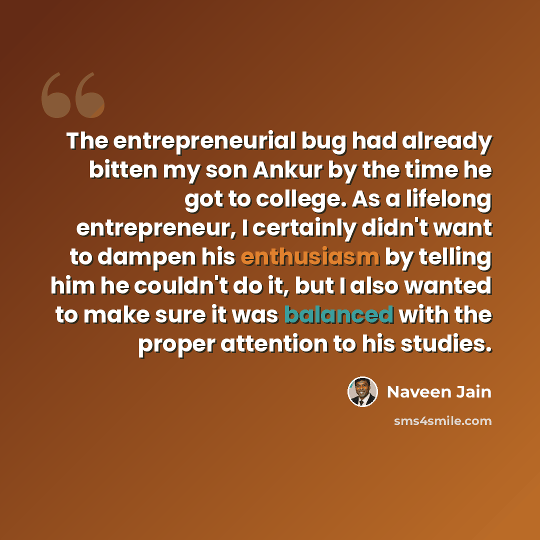 “The entrepreneurial bug had already bitten my son Ankur by the time he got to college. As a lifelong entrepreneur, I certainly didn't want to dampen his enthusiasm by telling him he couldn't do it, but I also wanted to make sure it was balanced with the proper attention to his studies.” quote by Naveen Jain