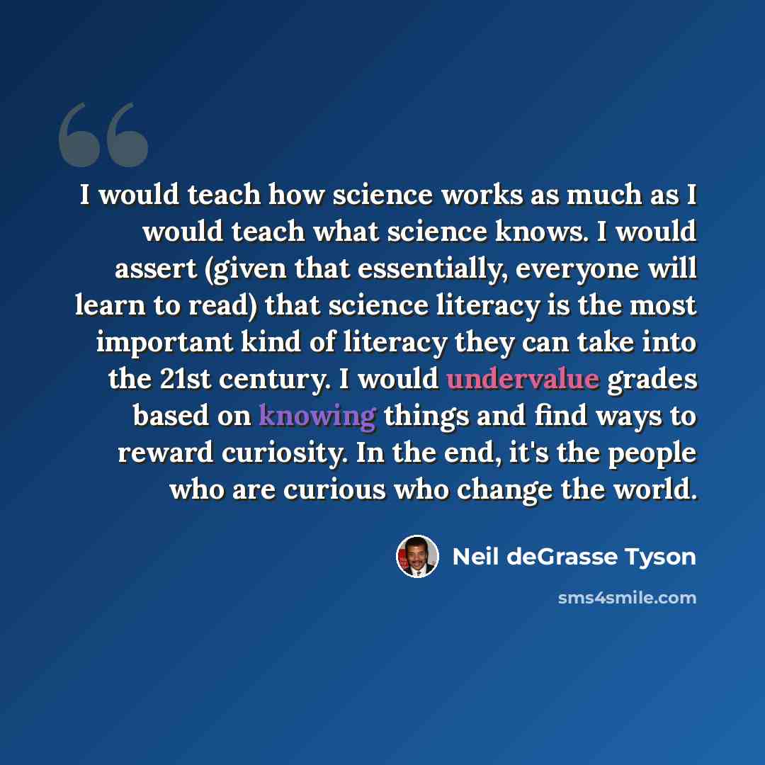 “I would teach how science works as much as I would teach what science knows. I would assert (given that essentially, everyone will learn to read) that science literacy is the most important kind of literacy they can take into the 21st century. I would undervalue grades based on knowing things and…” quote by Neil deGrasse Tyson