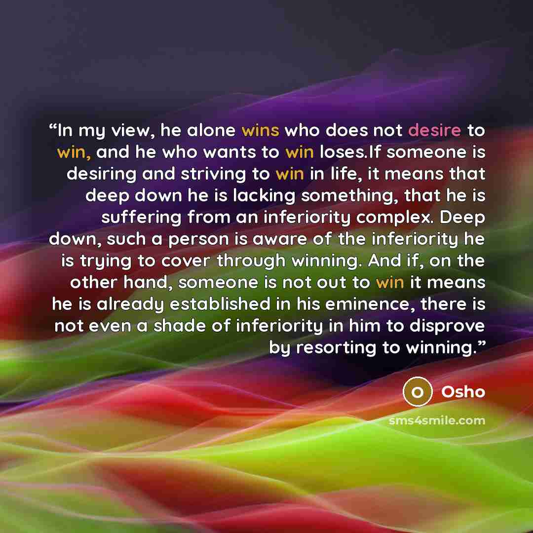 “In my view, he alone wins who does not desire to win, and he who wants to win loses.If someone is desiring and striving to win in life, it means that deep down he is lacking something, that he is suffering from an inferiority complex. Deep down, such a person is aware of the inferiority he is…” quote by Osho