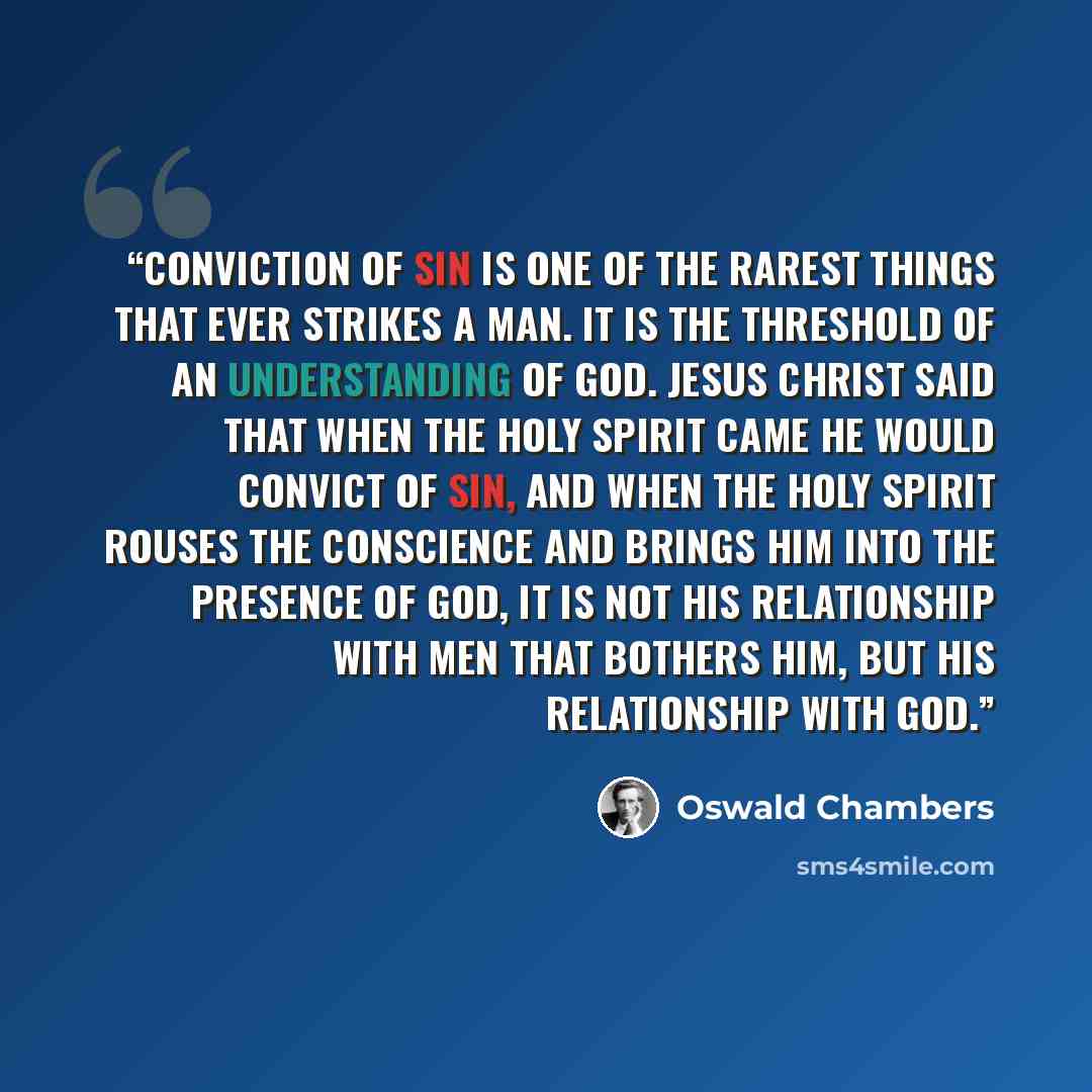 “Conviction of sin is one of the rarest things that ever strikes a man. It is the threshold of an understanding of God. Jesus Christ said that when the Holy Spirit came He would convict of sin, and when the Holy Spirit rouses the conscience and brings him into the presence of God, it is not his…” quote by Oswald Chambers