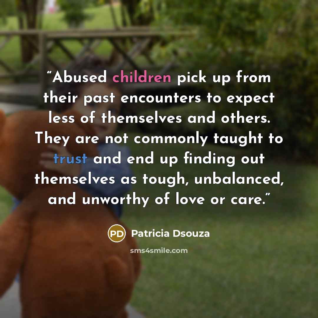 “Abused children pick up from their past encounters to expect less of themselves and others. They are not commonly taught to trust and end up finding out themselves as tough, unbalanced, and unworthy of love or care.” quote by Patricia Dsouza