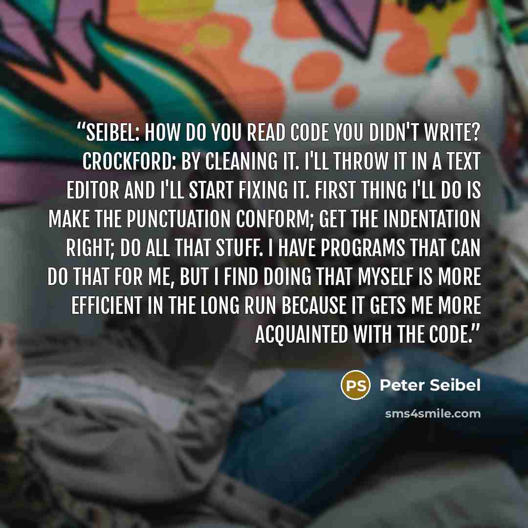 “Seibel: How do you read code you didn't write? Crockford: By cleaning it. I'll throw it in a text editor and I'll start fixing it. First thing I'll do is make the punctuation conform; get the indentation right; do all that stuff. I have programs that can do that for me, but I find doing that…” quote by Peter Seibel