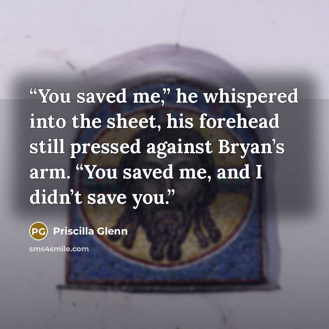 “You saved me,” he whispered into the sheet, his forehead still pressed against Bryan’s arm. “You saved me, and I didn’t save you.” quote by Priscilla Glenn