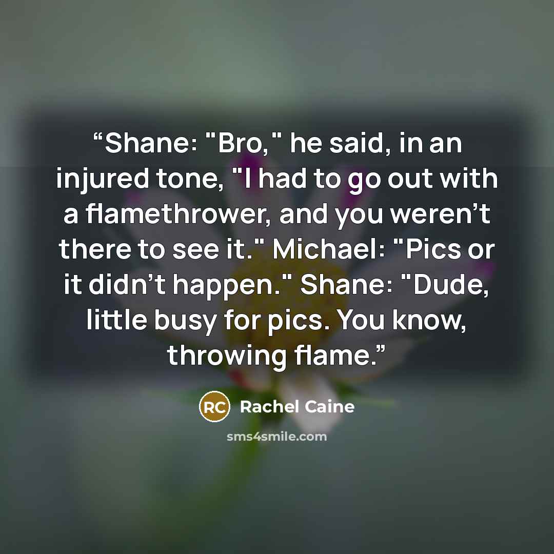 “Shane: "Bro," he said, in an injured tone, "I had to go out with a flamethrower, and you weren't there to see it." Michael: "Pics or it didn't happen." Shane: "Dude, little busy for pics. You know, throwing flame.” quote by Rachel Caine