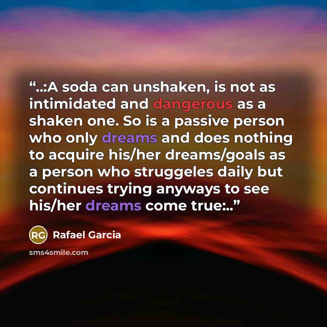 “..:A soda can unshaken, is not as intimidated and dangerous as a shaken one. So is a passive person who only dreams and does nothing to acquire his/her dreams/goals as a person who struggeles daily but continues trying anyways to see his/her dreams come true:..” quote by Rafael Garcia