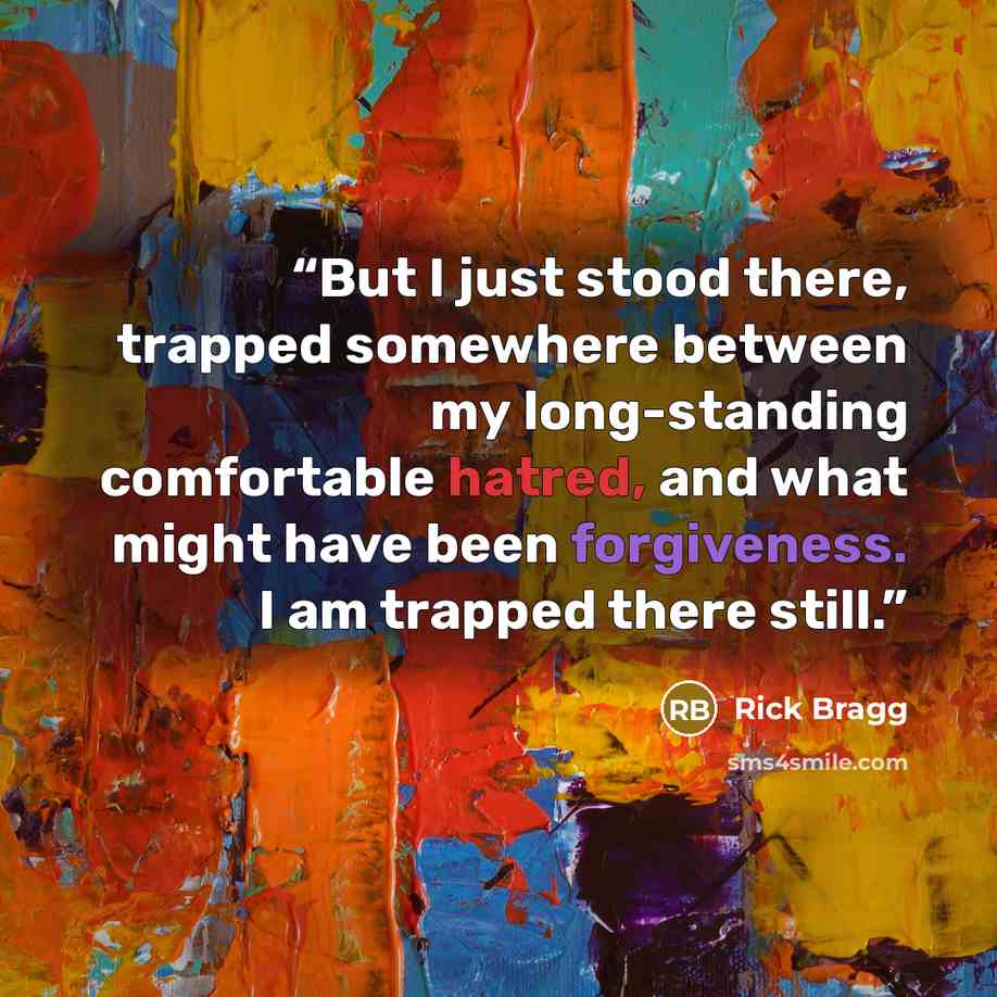 “But I just stood there, trapped somewhere between my long-standing comfortable hatred, and what might have been forgiveness. I am trapped there still.” quote by Rick Bragg
