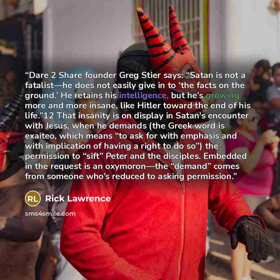 “Dare 2 Share founder Greg Stier says: “Satan is not a fatalist—he does not easily give in to ‘the facts on the ground.’ He retains his intelligence, but he’s growing more and more insane, like Hitler toward the end of his life.”12 That insanity is on display in Satan’s encounter with Jesus, when…” quote by Rick Lawrence