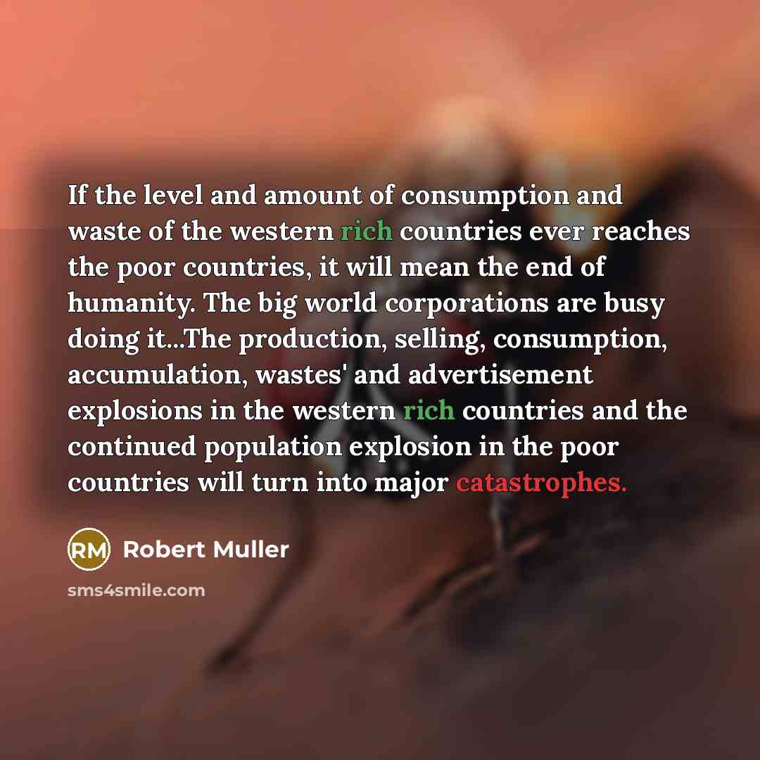 “If the level and amount of consumption and waste of the western rich countries ever reaches the poor countries, it will mean the end of humanity. The big world corporations are busy doing it...The production, selling, consumption, accumulation, wastes' and advertisement explosions in the western…” quote by Robert Muller