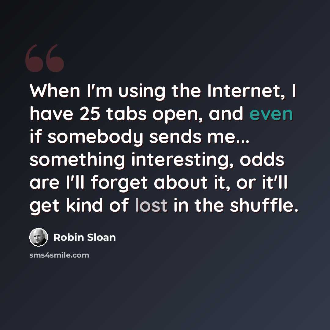 “When I'm using the Internet, I have 25 tabs open, and even if somebody sends me... something interesting, odds are I'll forget about it, or it'll get kind of lost in the shuffle.” quote by Robin Sloan