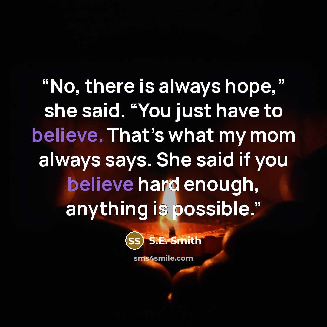 “No, there is always hope,” she said. “You just have to believe. That’s what my mom always says. She said if you believe hard enough, anything is possible.” quote by S.E. Smith