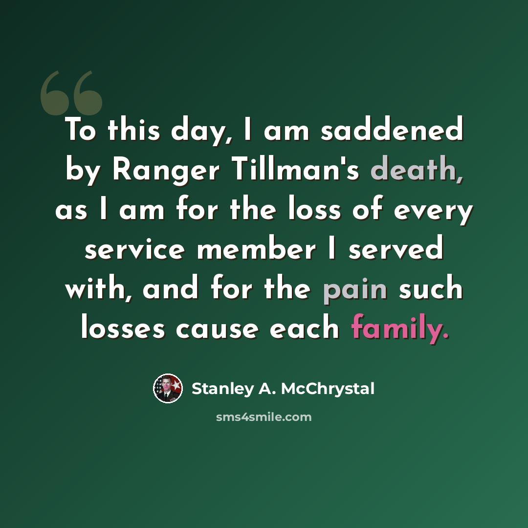 “To this day, I am saddened by Ranger Tillman's death, as I am for the loss of every service member I served with, and for the pain such losses cause each family.” quote by Stanley A. McChrystal