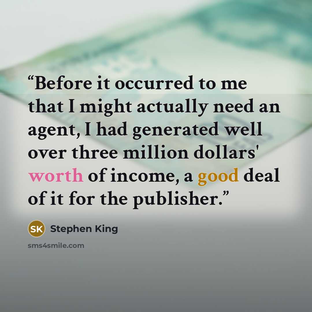 “Before it occurred to me that I might actually need an agent, I had generated well over three million dollars' worth of income, a good deal of it for the publisher.” quote by Stephen King