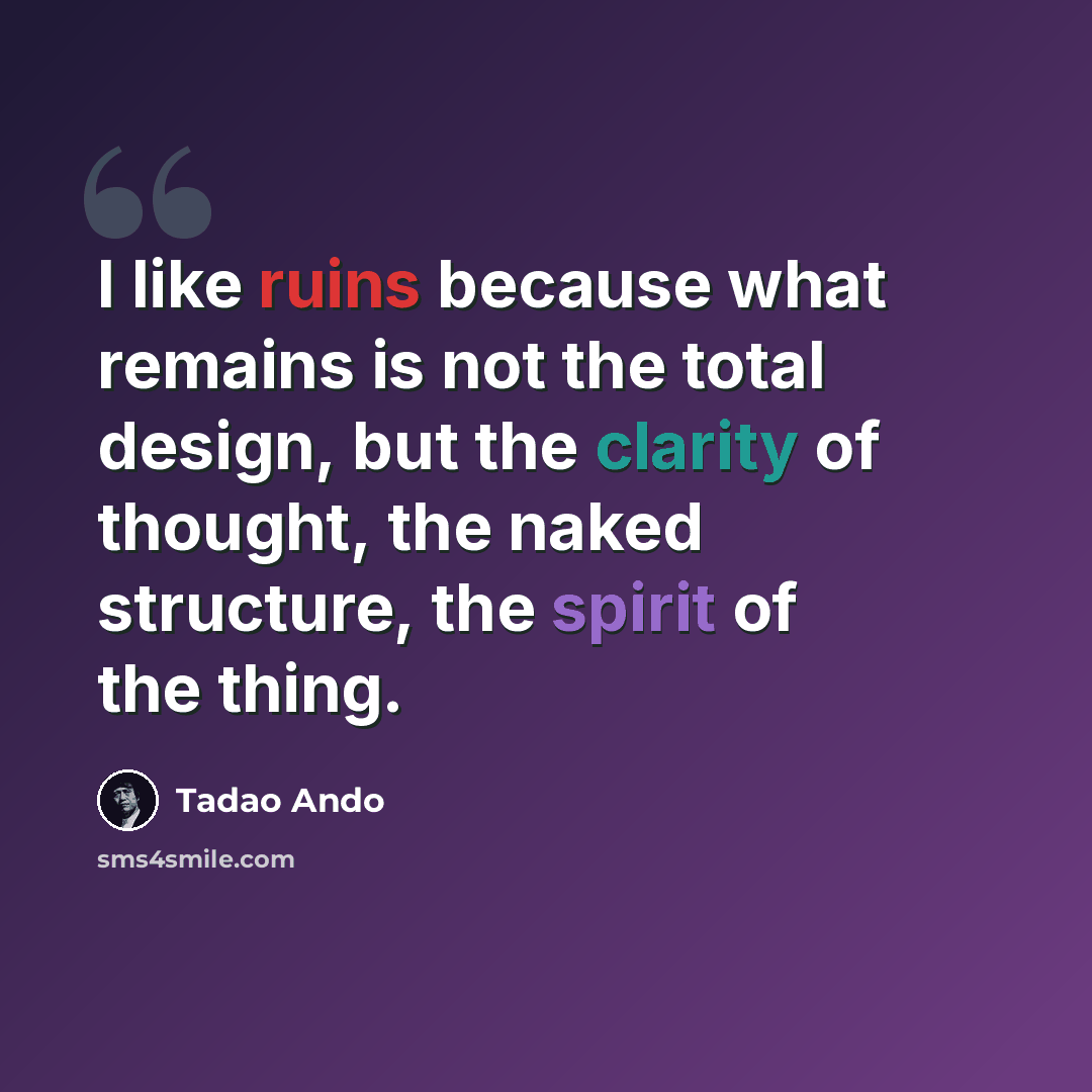 “I like ruins because what remains is not the total design, but the clarity of thought, the naked structure, the spirit of the thing.” quote by Tadao Ando