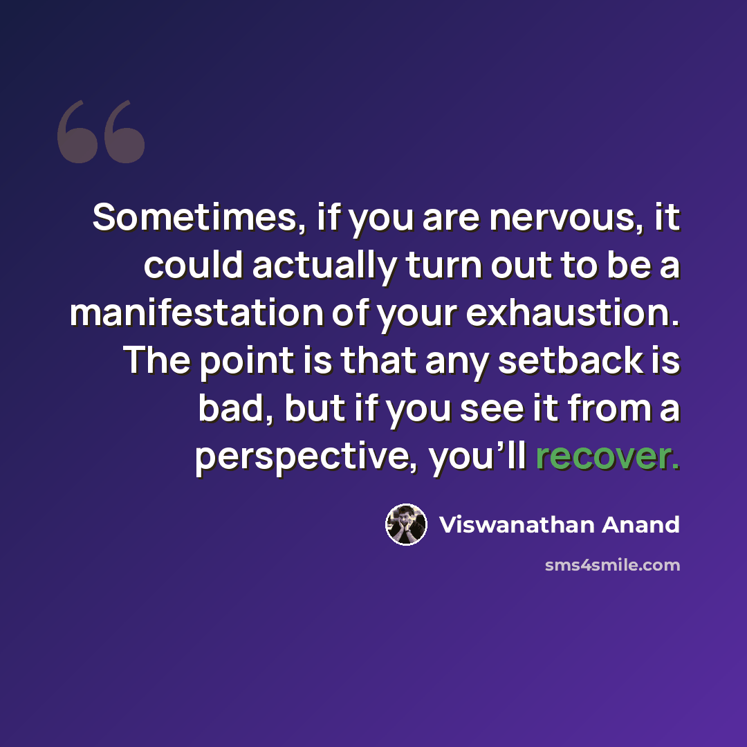 “Sometimes, if you are nervous, it could actually turn out to be a manifestation of your exhaustion. The point is that any setback is bad, but if you see it from a perspective, you'll recover.” quote by Viswanathan Anand