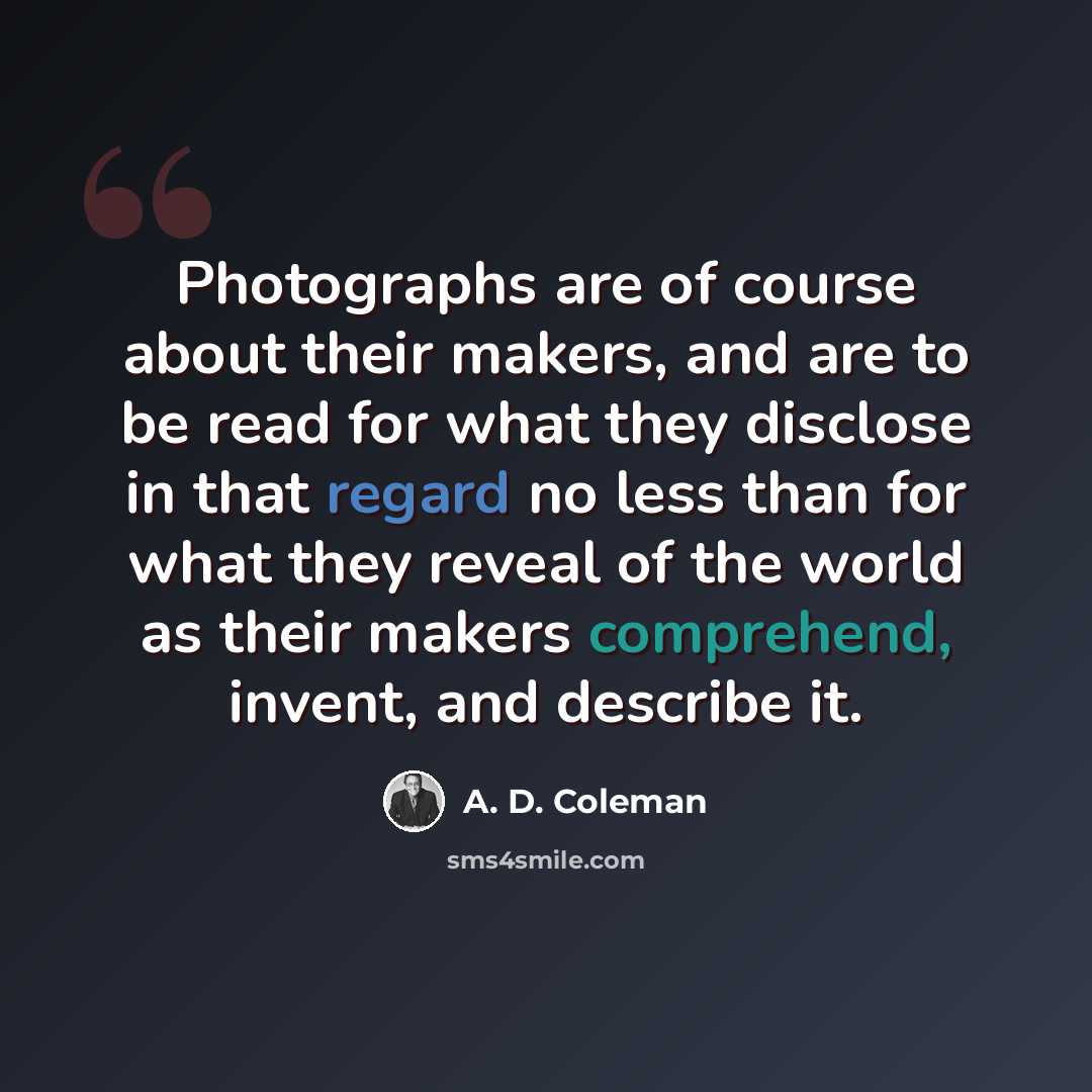 “Photographs are of course about their makers, and are to be read for what they disclose in that regard no less than for what they reveal of the world as their makers comprehend, invent, and describe it.” quote by A. D. Coleman
