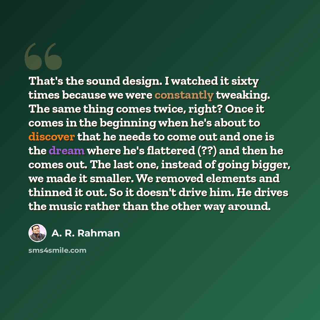 “That's the sound design. I watched it sixty times because we were constantly tweaking. The same thing comes twice, right? Once it comes in the beginning when he's about to discover that he needs to come out and one is the dream where he's flattered (??) and then he comes out. The last one, instead…” quote by A. R. Rahman
