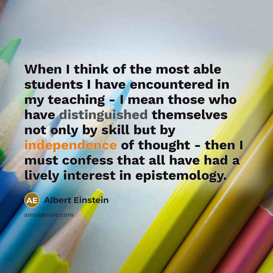 “When I think of the most able students I have encountered in my teaching - I mean those who have distinguished themselves not only by skill but by independence of thought - then I must confess that all have had a lively interest in epistemology.” quote by Albert Einstein