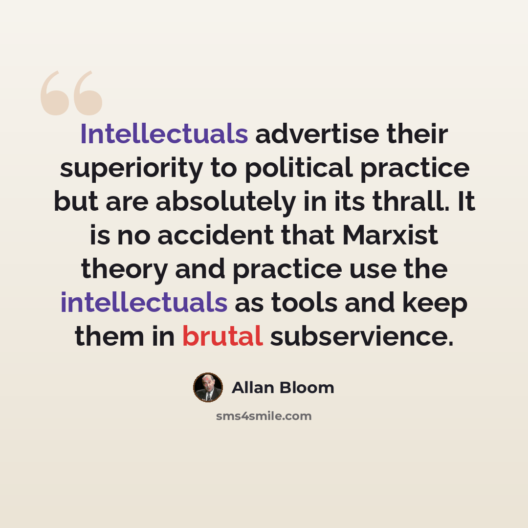 “Intellectuals advertise their superiority to political practice but are absolutely in its thrall. It is no accident that Marxist theory and practice use the intellectuals as tools and keep them in brutal subservience.” quote by Allan Bloom