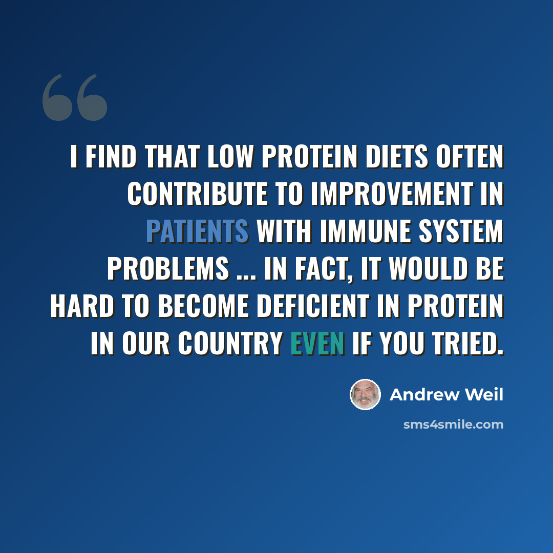 “I find that low protein diets often contribute to improvement in patients with immune system problems ... In fact, it would be hard to become deficient in protein in our country even if you tried.” quote by Andrew Weil