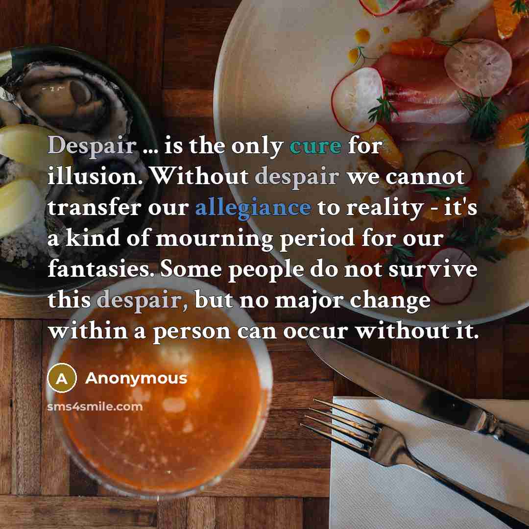 “Despair ... is the only cure for illusion. Without despair we cannot transfer our allegiance to reality - it's a kind of mourning period for our fantasies. Some people do not survive this despair, but no major change within a person can occur without it.” quote by Anonymous