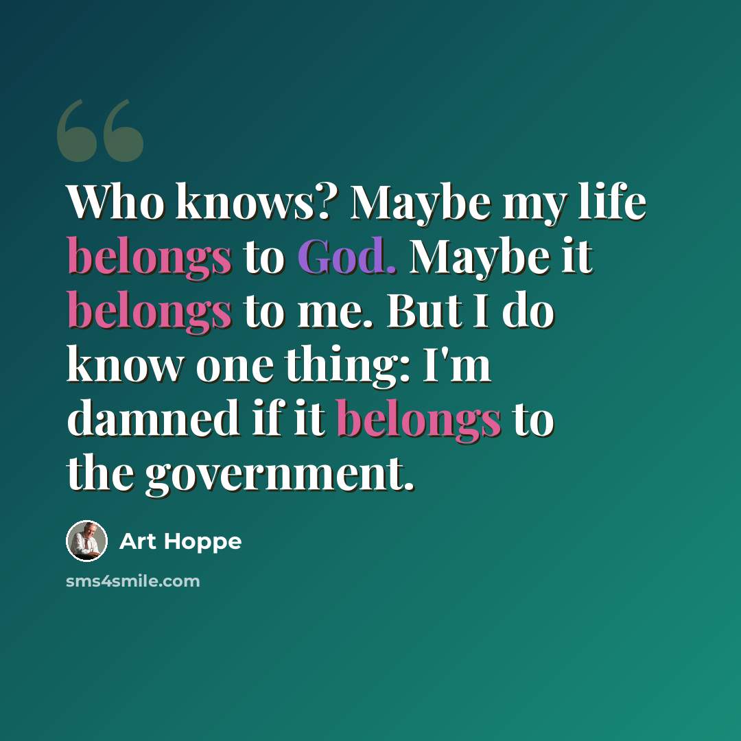 “Who knows? Maybe my life belongs to God. Maybe it belongs to me. But I do know one thing: I'm damned if it belongs to the government.” quote by Art Hoppe