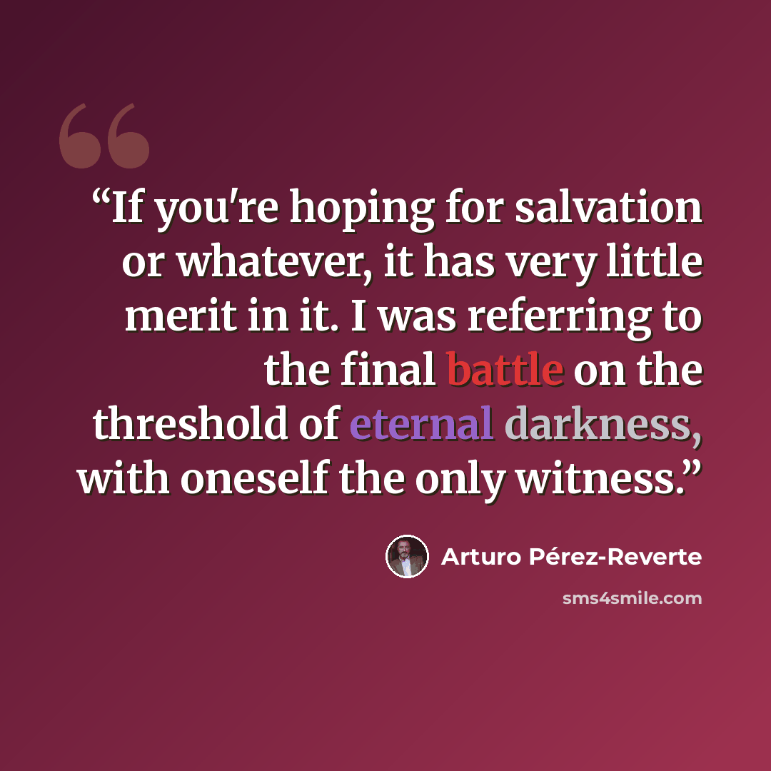“If you're hoping for salvation or whatever, it has very little merit in it. I was referring to the final battle on the threshold of eternal darkness, with oneself the only witness.” quote by Arturo Pérez-Reverte