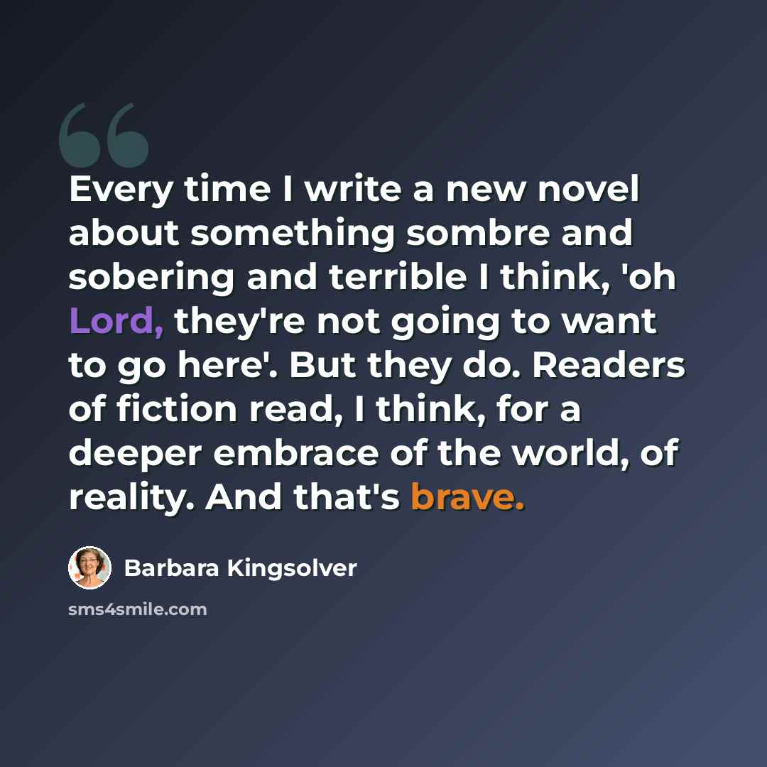 “Every time I write a new novel about something sombre and sobering and terrible I think, 'oh Lord, they're not going to want to go here'. But they do. Readers of fiction read, I think, for a deeper embrace of the world, of reality. And that's brave.” quote by Barbara Kingsolver