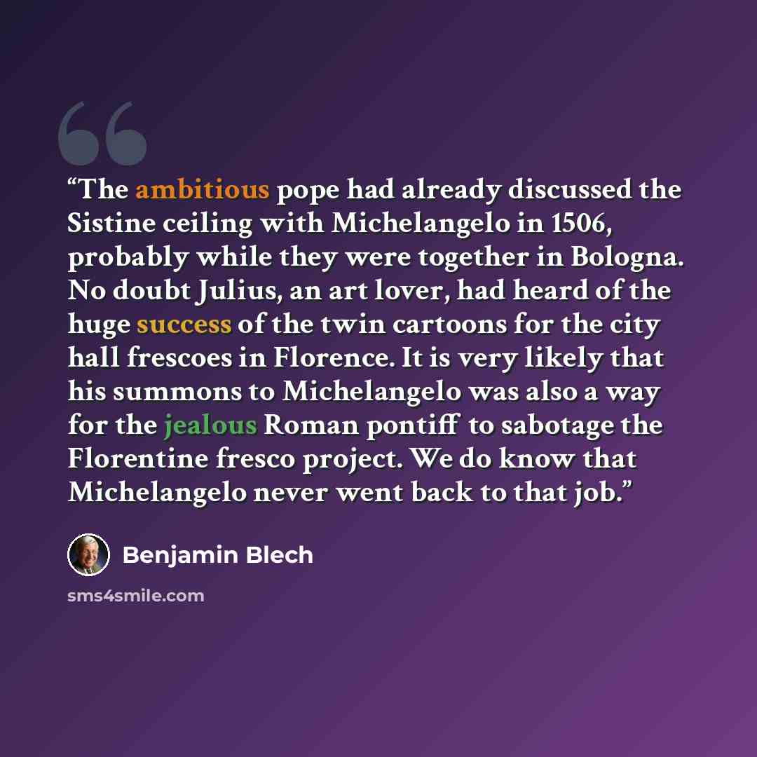 “The ambitious pope had already discussed the Sistine ceiling with Michelangelo in 1506, probably while they were together in Bologna. No doubt Julius, an art lover, had heard of the huge success of the twin cartoons for the city hall frescoes in Florence. It is very likely that his summons to…” quote by Benjamin Blech