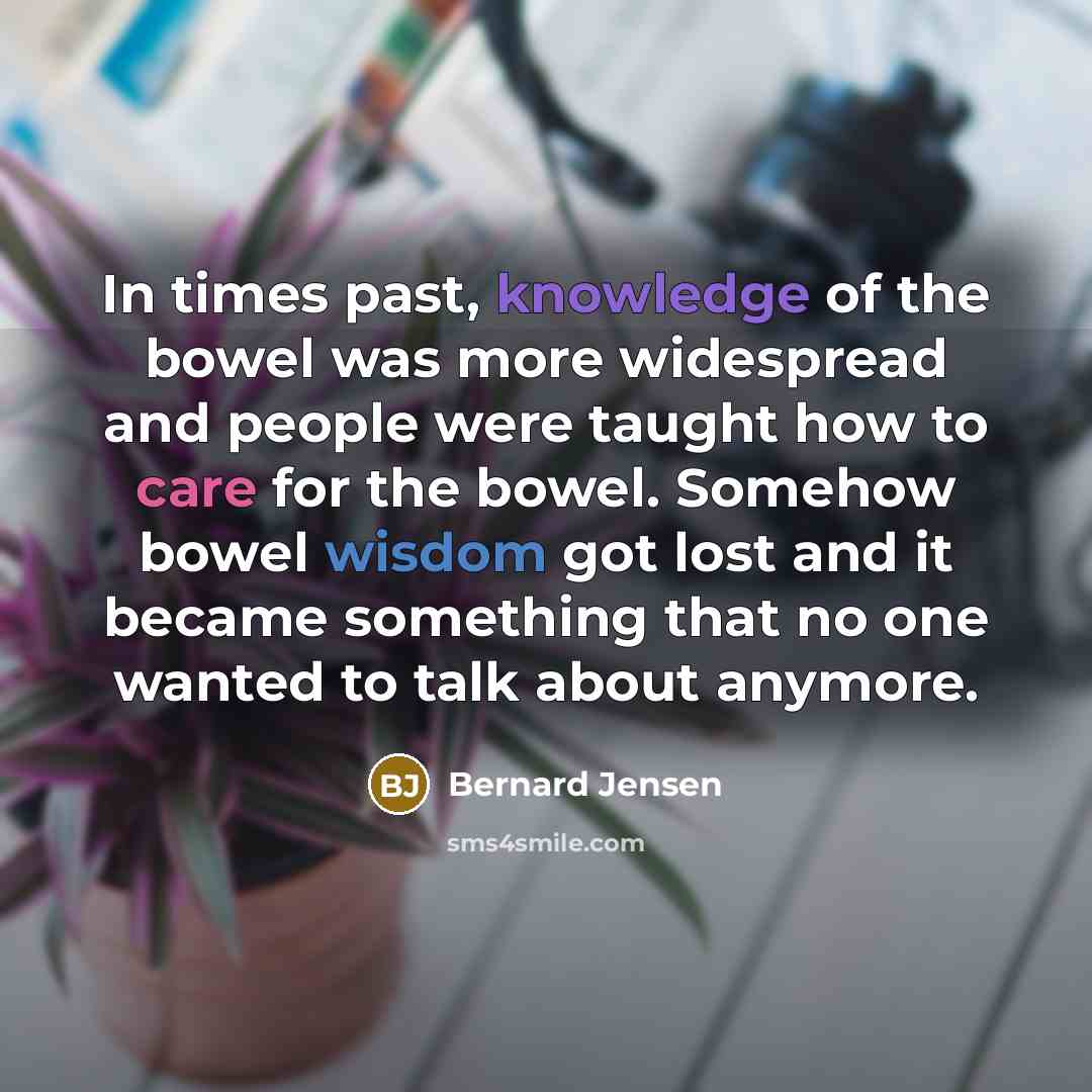 “In times past, knowledge of the bowel was more widespread and people were taught how to care for the bowel. Somehow bowel wisdom got lost and it became something that no one wanted to talk about anymore.” quote by Bernard Jensen