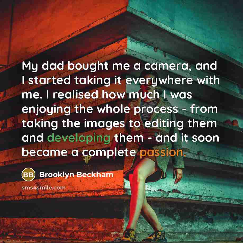 “My dad bought me a camera, and I started taking it everywhere with me. I realised how much I was enjoying the whole process - from taking the images to editing them and developing them - and it soon became a complete passion.” quote by Brooklyn Beckham