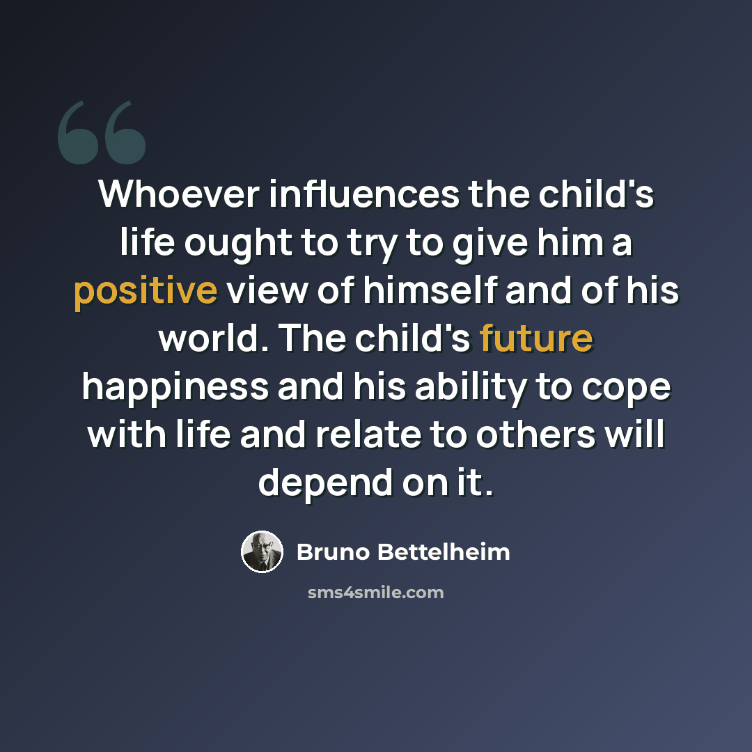 “Whoever influences the child's life ought to try to give him a positive view of himself and of his world. The child's future happiness and his ability to cope with life and relate to others will depend on it.” quote by Bruno Bettelheim
