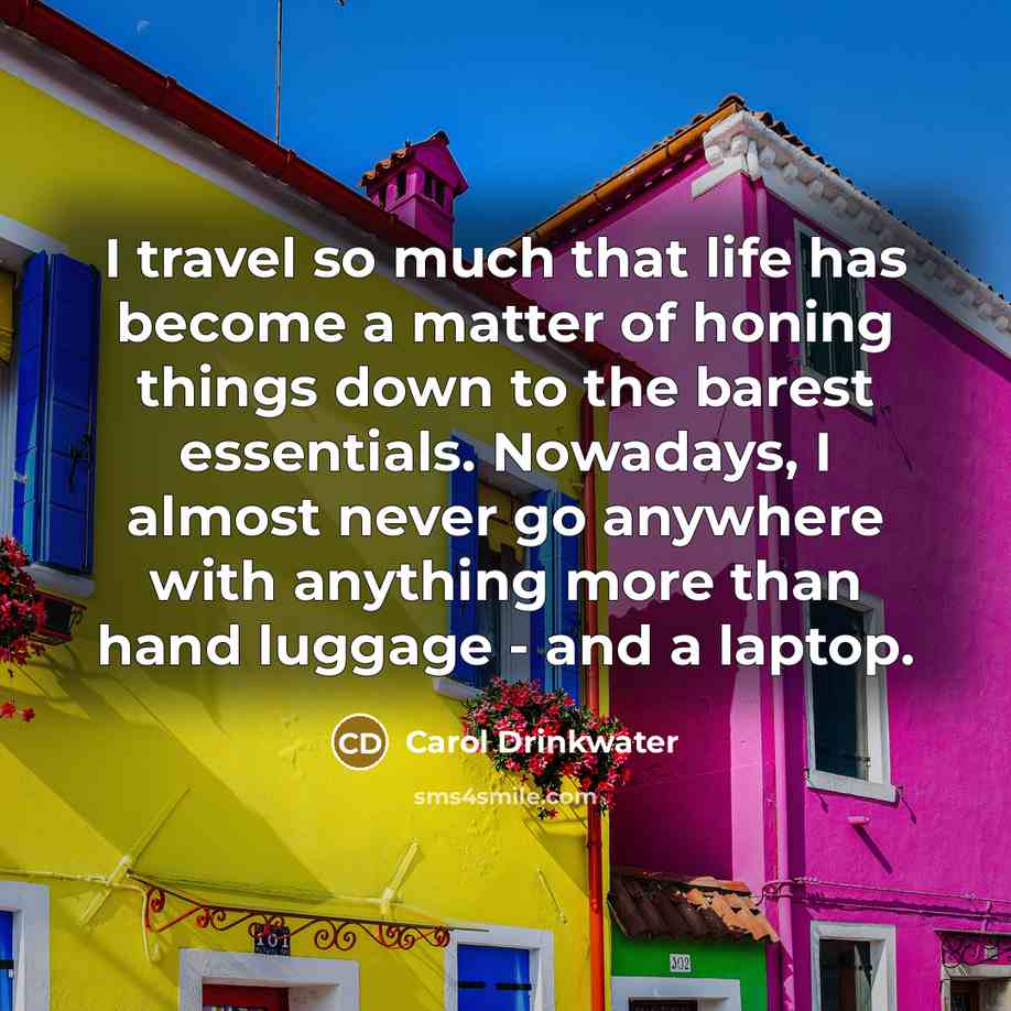 “I travel so much that life has become a matter of honing things down to the barest essentials. Nowadays, I almost never go anywhere with anything more than hand luggage - and a laptop.” quote by Carol Drinkwater
